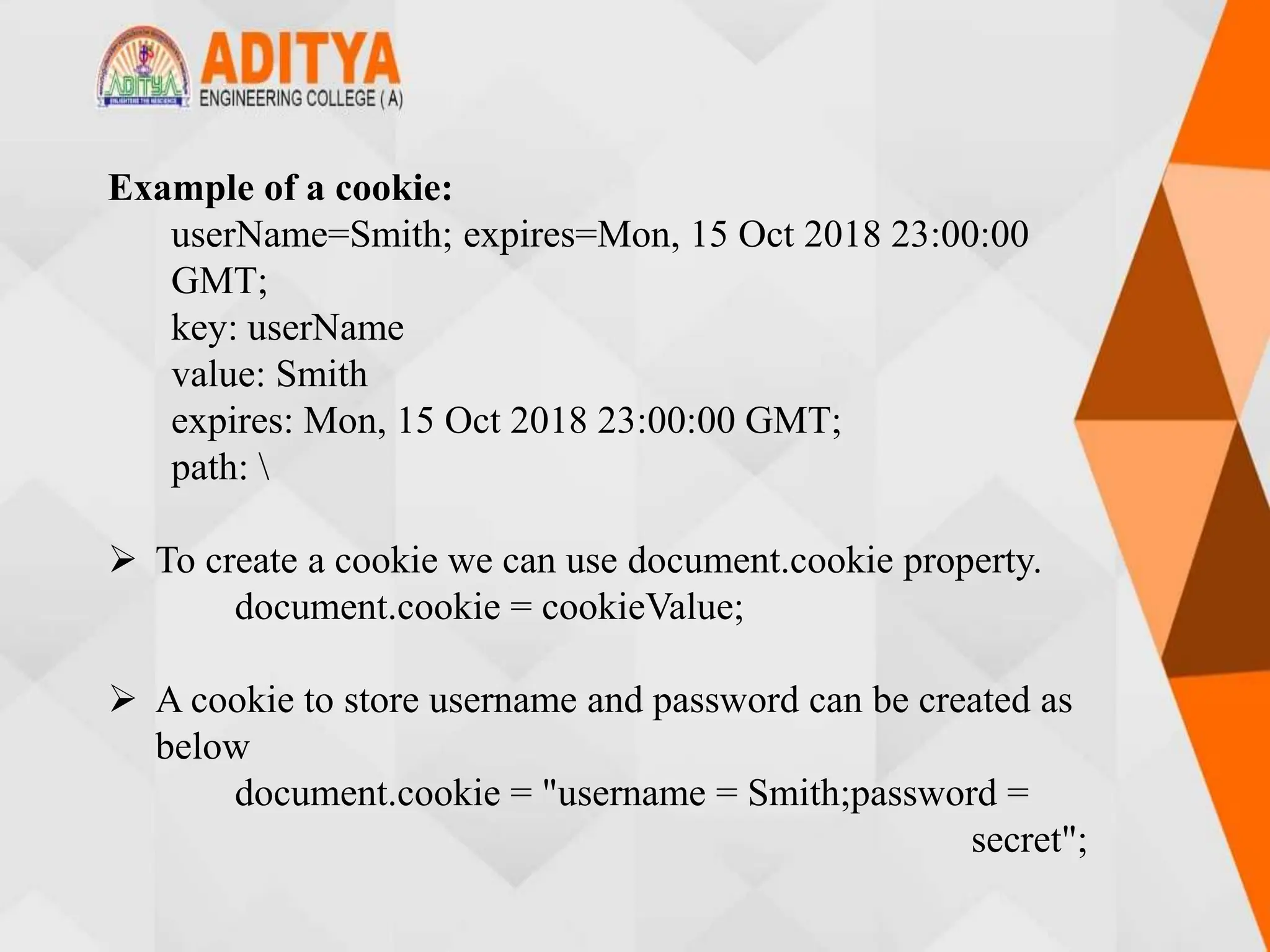 Example of a cookie:
userName=Smith; expires=Mon, 15 Oct 2018 23:00:00
GMT;
key: userName
value: Smith
expires: Mon, 15 Oct 2018 23:00:00 GMT;
path: 
 To create a cookie we can use document.cookie property.
document.cookie = cookieValue;
 A cookie to store username and password can be created as
below
document.cookie = "username = Smith;password =
secret";
 