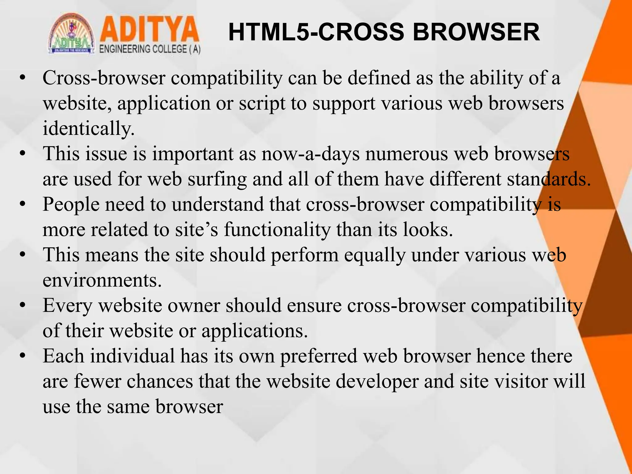 HTML5-CROSS BROWSER
• Cross-browser compatibility can be defined as the ability of a
website, application or script to support various web browsers
identically.
• This issue is important as now-a-days numerous web browsers
are used for web surfing and all of them have different standards.
• People need to understand that cross-browser compatibility is
more related to site’s functionality than its looks.
• This means the site should perform equally under various web
environments.
• Every website owner should ensure cross-browser compatibility
of their website or applications.
• Each individual has its own preferred web browser hence there
are fewer chances that the website developer and site visitor will
use the same browser
 