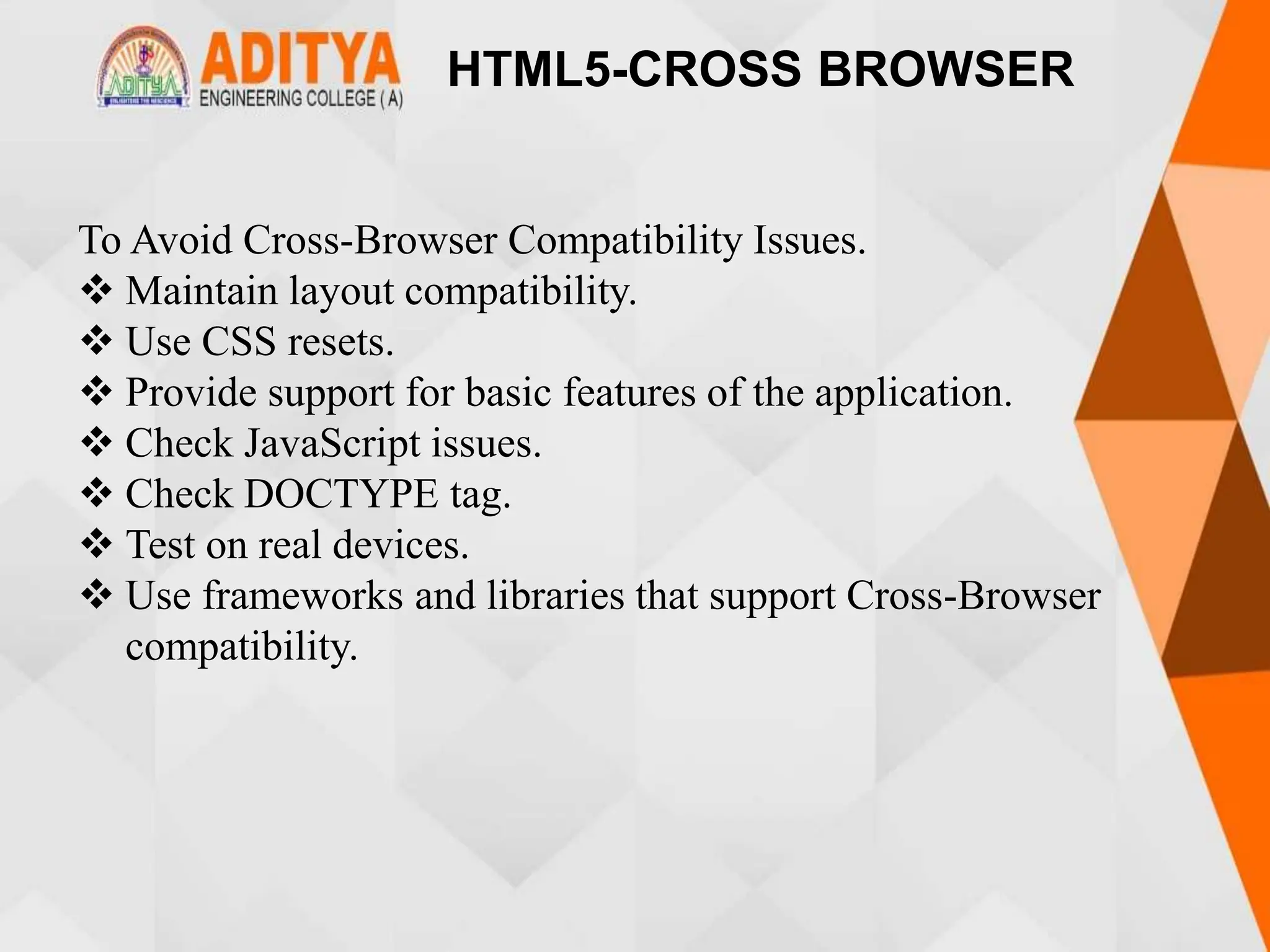 HTML5-CROSS BROWSER
To Avoid Cross-Browser Compatibility Issues.
 Maintain layout compatibility.
 Use CSS resets.
 Provide support for basic features of the application.
 Check JavaScript issues.
 Check DOCTYPE tag.
 Test on real devices.
 Use frameworks and libraries that support Cross-Browser
compatibility.
 