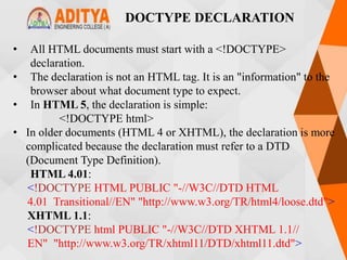 DOCTYPE DECLARATION
• All HTML documents must start with a <!DOCTYPE>
declaration.
• The declaration is not an HTML tag. It is an "information" to the
browser about what document type to expect.
• In HTML 5, the declaration is simple:
<!DOCTYPE html>
• In older documents (HTML 4 or XHTML), the declaration is more
complicated because the declaration must refer to a DTD
(Document Type Definition).
HTML 4.01:
<!DOCTYPE HTML PUBLIC "-//W3C//DTD HTML
4.01 Transitional//EN" "http://www.w3.org/TR/html4/loose.dtd">
XHTML 1.1:
<!DOCTYPE html PUBLIC "-//W3C//DTD XHTML 1.1//
EN" "http://www.w3.org/TR/xhtml11/DTD/xhtml11.dtd">
 
