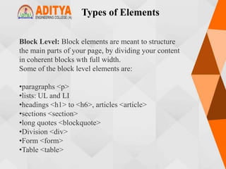 Types of Elements
Block Level: Block elements are meant to structure
the main parts of your page, by dividing your content
in coherent blocks wth full width.
Some of the block level elements are:
•paragraphs <p>
•lists: UL and LI
•headings <h1> to <h6>, articles <article>
•sections <section>
•long quotes <blockquote>
•Division <div>
•Form <form>
•Table <table>
 