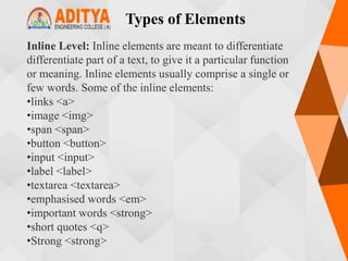 Types of Elements
Inline Level: Inline elements are meant to differentiate
differentiate part of a text, to give it a particular function
or meaning. Inline elements usually comprise a single or
few words. Some of the inline elements:
•links <a>
•image <img>
•span <span>
•button <button>
•input <input>
•label <label>
•textarea <textarea>
•emphasised words <em>
•important words <strong>
•short quotes <q>
•Strong <strong>
 