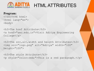 HTML ATTRIBUTES
Program:
<!DOCTYPE html>
<html lang="en">
<body>
<h3>The href Attribute</h3>
<a href="aec.edu.in">Visit Aditya Engineering
College</a>
<h3>The src,alt,width and heigth Attributes</h3>
<img src="logo.png" alt="Aditya" width="100"
height="100">
<h3>The style Attribute</h3>
<p style="color:red;">This is a red paragraph.</p>
 