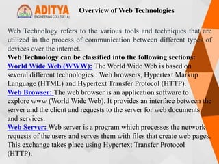 Overview of Web Technologies
Web Technology refers to the various tools and techniques that are
utilized in the process of communication between different types of
devices over the internet.
Web Technology can be classified into the following sections:
World Wide Web (WWW): The World Wide Web is based on
several different technologies : Web browsers, Hypertext Markup
Language (HTML) and Hypertext Transfer Protocol (HTTP).
Web Browser: The web browser is an application software to
explore www (World Wide Web). It provides an interface between the
server and the client and requests to the server for web documents
and services.
Web Server: Web server is a program which processes the network
requests of the users and serves them with files that create web pages.
This exchange takes place using Hypertext Transfer Protocol
(HTTP).
 