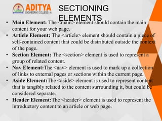 SECTIONING
ELEMENTS
• Main Element: The <main> element should contain the main
content for your web page.
• Article Element: The <article> element should contain a piece of
self-contained content that could be distributed outside the context
of the page.
• Section Element: The <section> element is used to represent a
group of related content.
• Nav Element:The <nav> element is used to mark up a collection
of links to external pages or sections within the current page.
• Aside Element:The <aside> element is used to represent content
that is tangibly related to the content surrounding it, but could be
considered separate.
• Header Element:The <header> element is used to represent the
introductory content to an article or web page.
 
