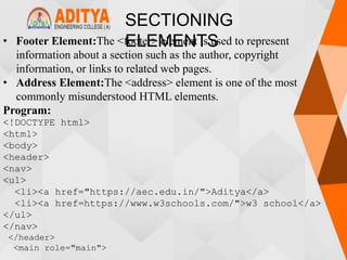 SECTIONING
ELEMENTS
• Footer Element:The <footer> element is used to represent
information about a section such as the author, copyright
information, or links to related web pages.
• Address Element:The <address> element is one of the most
commonly misunderstood HTML elements.
Program:
<!DOCTYPE html>
<html>
<body>
<header>
<nav>
<ul>
<li><a href="https://aec.edu.in/">Aditya</a>
<li><a href=https://www.w3schools.com/">w3 school</a>
</ul>
</nav>
</header>
<main role="main">
 