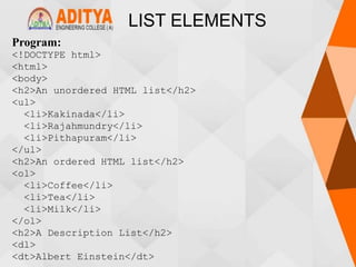 LIST ELEMENTS
Program:
<!DOCTYPE html>
<html>
<body>
<h2>An unordered HTML list</h2>
<ul>
<li>Kakinada</li>
<li>Rajahmundry</li>
<li>Pithapuram</li>
</ul>
<h2>An ordered HTML list</h2>
<ol>
<li>Coffee</li>
<li>Tea</li>
<li>Milk</li>
</ol>
<h2>A Description List</h2>
<dl>
<dt>Albert Einstein</dt>
 