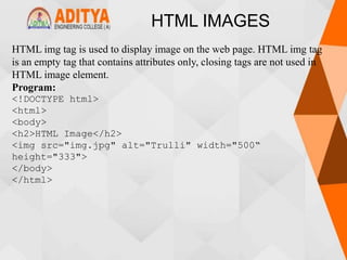 HTML IMAGES
HTML img tag is used to display image on the web page. HTML img tag
is an empty tag that contains attributes only, closing tags are not used in
HTML image element.
Program:
<!DOCTYPE html>
<html>
<body>
<h2>HTML Image</h2>
<img src="img.jpg" alt="Trulli" width="500“
height="333">
</body>
</html>
 