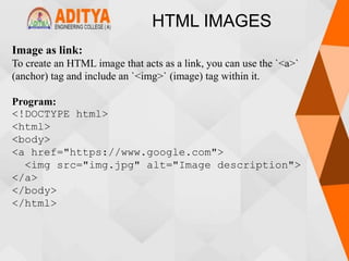 HTML IMAGES
Image as link:
To create an HTML image that acts as a link, you can use the `<a>`
(anchor) tag and include an `<img>` (image) tag within it.
Program:
<!DOCTYPE html>
<html>
<body>
<a href="https://www.google.com">
<img src="img.jpg" alt="Image description">
</a>
</body>
</html>
 