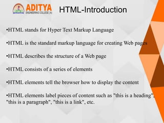 HTML-Introduction
•HTML stands for Hyper Text Markup Language
•HTML is the standard markup language for creating Web pages
•HTML describes the structure of a Web page
•HTML consists of a series of elements
•HTML elements tell the browser how to display the content
•HTML elements label pieces of content such as "this is a heading",
"this is a paragraph", "this is a link", etc.
 