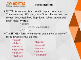 HTML form elements are used to capture user input.
There are many different types of form elements such as
the text box, check box, drop-down, submit button, and
much more. Syntax:
<form>
form elements
</form>
The HTML <form> element can contain one or more of
the following form elements:
•<input>
•<label>
•<select>
•<textarea>
•<button>
•<fieldset>
Form Elements
•<legend>
•<datalist>
•<output>
•<option>
•<optgroup>
 