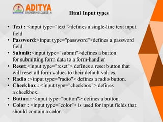 Html Input types
• Text : <input type="text">defines a single-line text input
field
• Password:<input type="password">defines a password
field
• Submit:<input type="submit">defines a button
for submitting form data to a form-handler
• Reset:<input type="reset"> defines a reset button that
will reset all form values to their default values.
• Radio :<input type="radio"> defines a radio button.
• Checkbox : <input type="checkbox"> defines
a checkbox.
• Button : <input type="button"> defines a button.
• Color : <input type="color"> is used for input fields that
should contain a color.
 