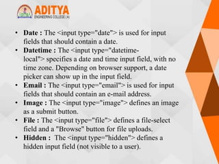 • Date : The <input type="date"> is used for input
fields that should contain a date.
• Datetime : The <input type="datetime-
local"> specifies a date and time input field, with no
time zone. Depending on browser support, a date
picker can show up in the input field.
• Email : The <input type="email"> is used for input
fields that should contain an e-mail address.
• Image : The <input type="image"> defines an image
as a submit button.
• File : The <input type="file"> defines a file-select
field and a "Browse" button for file uploads.
• Hidden : The <input type="hidden"> defines a
hidden input field (not visible to a user).
 