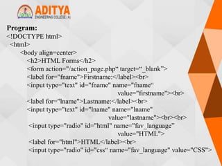 Program:
<!DOCTYPE html>
<html>
<body align=center>
<h2>HTML Forms</h2>
<form action="/action_page.php“ target=“_blank”>
<label for="fname">Firstname:</label><br>
<input type="text" id="fname" name="fname“
value="firstname"><br>
<label for="lname">Lastname:</label><br>
<input type="text" id="lname" name="lname"
value="lastname"><br><br>
<input type="radio" id="html" name="fav_language”
value="HTML">
<label for="html">HTML</label><br>
<input type="radio" id="css“ name="fav_language" value="CSS">
 