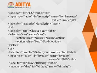 <label for="css">CSS</label><br>
<input type="radio" id="javascript"name="fav_language"
value="JavaScript">
<label for="javascript">JavaScript </label>
<br>
<label for="cars">Choose a car:</label>
<select id="cars" name="cars">
<option value="Nissan">Nissan</option>
<option value="Ford">Ford</option>
</select>
<br>
<label for="favcolor">Select your favorite color:</label>
<input type="color" id="favcolor" name="favcolor"
value="#ff0000"><br>
<label for="birthday">Birthday:</label>
<input type="date" id="birthday" name="birthday">
 