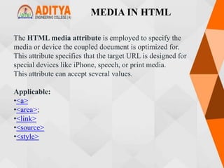 MEDIA IN HTML
The HTML media attribute is employed to specify the
media or device the coupled document is optimized for.
This attribute specifies that the target URL is designed for
special devices like iPhone, speech, or print media.
This attribute can accept several values.
Applicable:
•<a>
•<area>;
•<link>
•<source>
•<style>
 