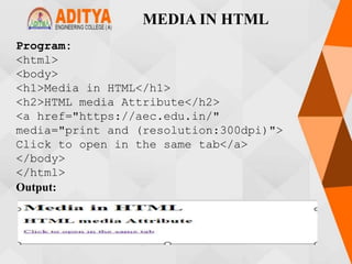 MEDIA IN HTML
Program:
<html>
<body>
<h1>Media in HTML</h1>
<h2>HTML media Attribute</h2>
<a href="https://aec.edu.in/"
media="print and (resolution:300dpi)">
Click to open in the same tab</a>
</body>
</html>
Output:
 