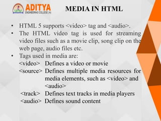 MEDIA IN HTML
• HTML 5 supports <video> tag and <audio>.
• The HTML video tag is used for streaming
video files such as a movie clip, song clip on the
web page, audio files etc.
• Tags used in media are:
<video> Defines a video or movie
<source> Defines multiple media resources for
media elements, such as <video> and
<audio>
<track> Defines text tracks in media players
<audio> Defines sound content
 