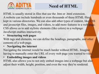 HTML is usually stored in files that use the .htm or .html extension.
A website can include hundreds or even thousands of these HTML files
kept in various directories. We can also add other types of content, like CSS
and javascript files, images, and videos, to add more features to a web page.
CSS allows us to add stylistic elements (like colors) to a webpage.
JavaScript enables interactivity.
• Structuring web pages
With tags and elements, we can define the headings, paragraphs, and other
contents of a web page.
• Navigating the internet
Navigating the internet would be much harder without HTML. Imagine
having to manually enter the URL of every web page you wanted to visit.
• Embedding images and videos
HTML also allows you to not only embed images into a webpage but also
adjust their width, height, position, and even the way they're rendered.
Need of HTML
 