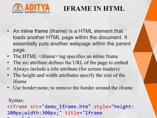 IFRAME IN HTML
• An inline frame (iframe) is a HTML element that
loads another HTML page within the document. It
essentially puts another webpage within the parent
page.
• The HTML <iframe> tag specifies an inline frame
• The src attribute defines the URL of the page to embed
• Always include a title attribute (for screen readers)
• The height and width attributes specify the size of the
iframe
• Use border:none; to remove the border around the iframe
Syntax:
<iframe src="demo_iframe.htm" style="height:
200px;width:300px;" title="Iframe
 