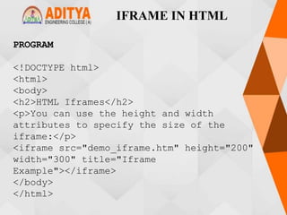 IFRAME IN HTML
PROGRAM
<!DOCTYPE html>
<html>
<body>
<h2>HTML Iframes</h2>
<p>You can use the height and width
attributes to specify the size of the
iframe:</p>
<iframe src="demo_iframe.htm" height="200"
width="300" title="Iframe
Example"></iframe>
</body>
</html>
 