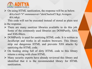  On using HTML sanitization, the response will be as below.
<a href="#" onmouseover="alert('hacked')"> Avengers
</a>
This code will not be executed instead of stored as plain text
in the response.
 There are many sanitizer libraries available to do this job.
Some of the commonly used libraries are DOMPurify, XSS,
and XSS-filters.
 DOMPurify is used for sanitizing HTML code. It is written in
JavaScript and works in all modern browsers. This library
strip out dangerous HTML and prevents XSS attacks by
sanitizing the HTML code.
 On feeding string full of dirty HTML code to this library
returns a string with clean HTML.
 Many security experts have already reviewed this library and
identified that it is the recommended library for HTML
sanitization.
 