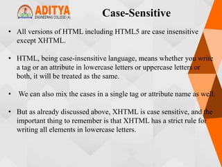 Case-Sensitive
• All versions of HTML including HTML5 are case insensitive
except XHTML.
• HTML, being case-insensitive language, means whether you write
a tag or an attribute in lowercase letters or uppercase letters or
both, it will be treated as the same.
• We can also mix the cases in a single tag or attribute name as well.
• But as already discussed above, XHTML is case sensitive, and the
important thing to remember is that XHTML has a strict rule for
writing all elements in lowercase letters.
 