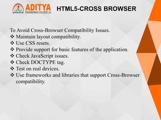 HTML5-CROSS BROWSER
To Avoid Cross-Browser Compatibility Issues.
 Maintain layout compatibility.
 Use CSS resets.
 Provide support for basic features of the application.
 Check JavaScript issues.
 Check DOCTYPE tag.
 Test on real devices.
 Use frameworks and libraries that support Cross-Browser
compatibility.
 