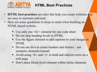 HTML Best Practices
• HTML best practices are rules that help you create websites that
are easy to maintain and read.
• Here are some guidelines to keep in mind when building an
HTML-based website.
 Use only one <h1> element for one code sheet
 Do not skip heading levels in HTML
 Use the figure element to add captions to your images in
HTML
 Do not use divs to create headers and footers – use
semantic elements instead
 Avoid using <b> and <i> to bold and italicize texts on a
web page
 Don't place block-level element within inline elements
 