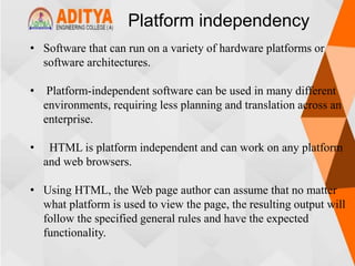 Platform independency
• Software that can run on a variety of hardware platforms or
software architectures.
• Platform-independent software can be used in many different
environments, requiring less planning and translation across an
enterprise.
• HTML is platform independent and can work on any platform
and web browsers.
• Using HTML, the Web page author can assume that no matter
what platform is used to view the page, the resulting output will
follow the specified general rules and have the expected
functionality.
 