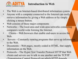Introduction to Web
• The Web is an Internet-based distributed information system.
• Anyone with a computer connected to the Internet can easily
retrieve information by giving a Web address or by simply
clicking a mouse button.
• Web consists of these major components
• Networks—The local-area and wide-area networks connecting
computers world-wide forming the Internet.
• Clients—Web browsers that enable end-users to access the
Web.
• Servers—Constantly running programs that serve up information
to the Web.
• Documents—Web pages, mostly coded in HTML, that supply
information on the Web.
• Protocols—The Hyper Text Transfer Protocol HTTP that Web
clients and servers use to talk to one another and the TCP/IP
 
