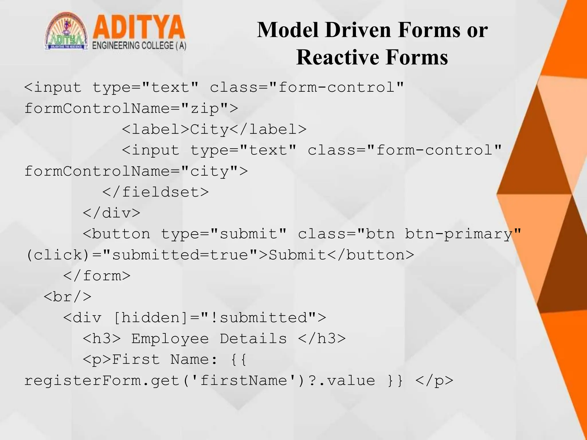 Model Driven Forms or
Reactive Forms
<input type="text" class="form-control"
formControlName="zip">
<label>City</label>
<input type="text" class="form-control"
formControlName="city">
</fieldset>
</div>
<button type="submit" class="btn btn-primary"
(click)="submitted=true">Submit</button>
</form>
<br/>
<div [hidden]="!submitted">
<h3> Employee Details </h3>
<p>First Name: {{
registerForm.get('firstName')?.value }} </p>
 