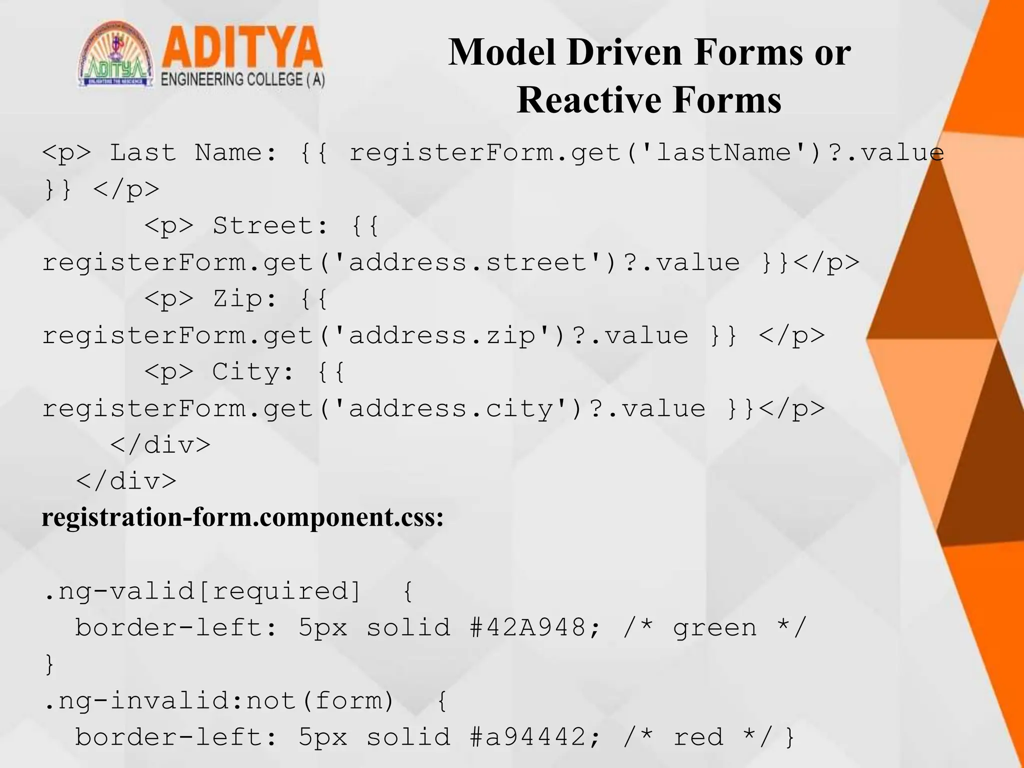Model Driven Forms or
Reactive Forms
<p> Last Name: {{ registerForm.get('lastName')?.value
}} </p>
<p> Street: {{
registerForm.get('address.street')?.value }}</p>
<p> Zip: {{
registerForm.get('address.zip')?.value }} </p>
<p> City: {{
registerForm.get('address.city')?.value }}</p>
</div>
</div>
registration-form.component.css:
.ng-valid[required] {
border-left: 5px solid #42A948; /* green */
}
.ng-invalid:not(form) {
border-left: 5px solid #a94442; /* red */ }
 