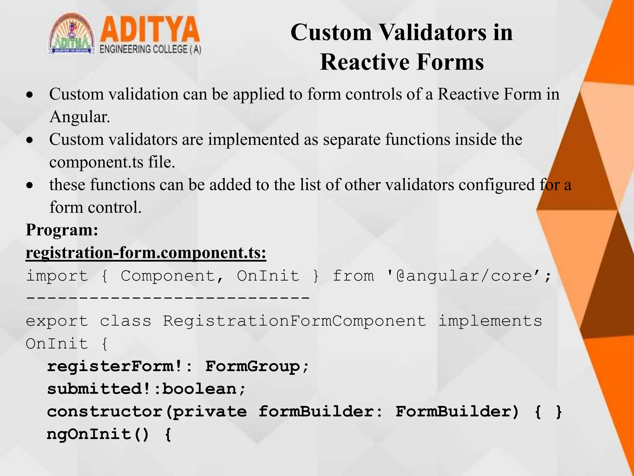 Custom Validators in
Reactive Forms
 Custom validation can be applied to form controls of a Reactive Form in
Angular.
 Custom validators are implemented as separate functions inside the
component.ts file.
 these functions can be added to the list of other validators configured for a
form control.
Program:
registration-form.component.ts:
import { Component, OnInit } from '@angular/core’;
---------------------------
export class RegistrationFormComponent implements
OnInit {
registerForm!: FormGroup;
submitted!:boolean;
constructor(private formBuilder: FormBuilder) { }
ngOnInit() {
 