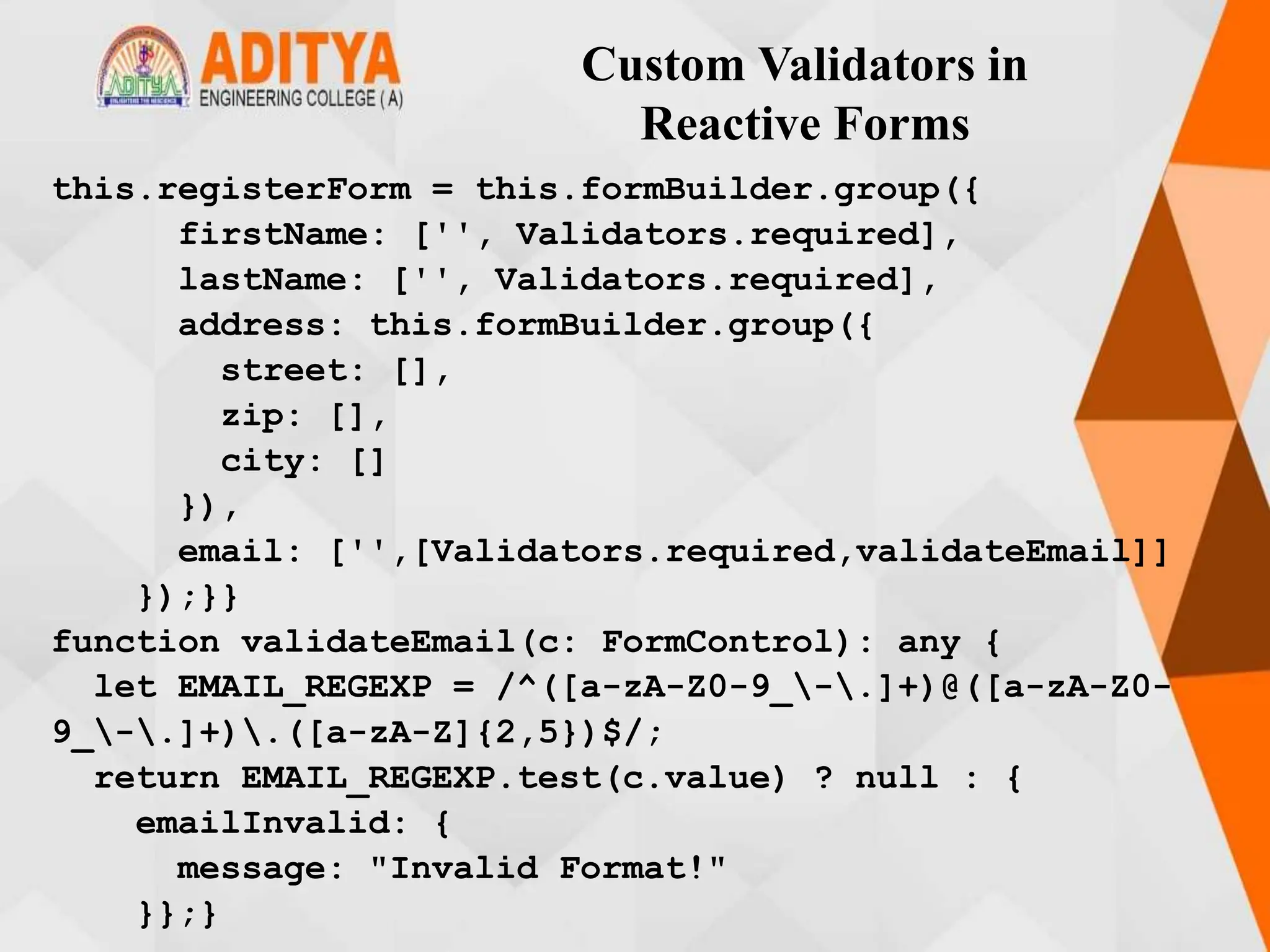Custom Validators in
Reactive Forms
this.registerForm = this.formBuilder.group({
firstName: ['', Validators.required],
lastName: ['', Validators.required],
address: this.formBuilder.group({
street: [],
zip: [],
city: []
}),
email: ['',[Validators.required,validateEmail]]
});}}
function validateEmail(c: FormControl): any {
let EMAIL_REGEXP = /^([a-zA-Z0-9_-.]+)@([a-zA-Z0-
9_-.]+).([a-zA-Z]{2,5})$/;
return EMAIL_REGEXP.test(c.value) ? null : {
emailInvalid: {
message: "Invalid Format!"
}};}
 