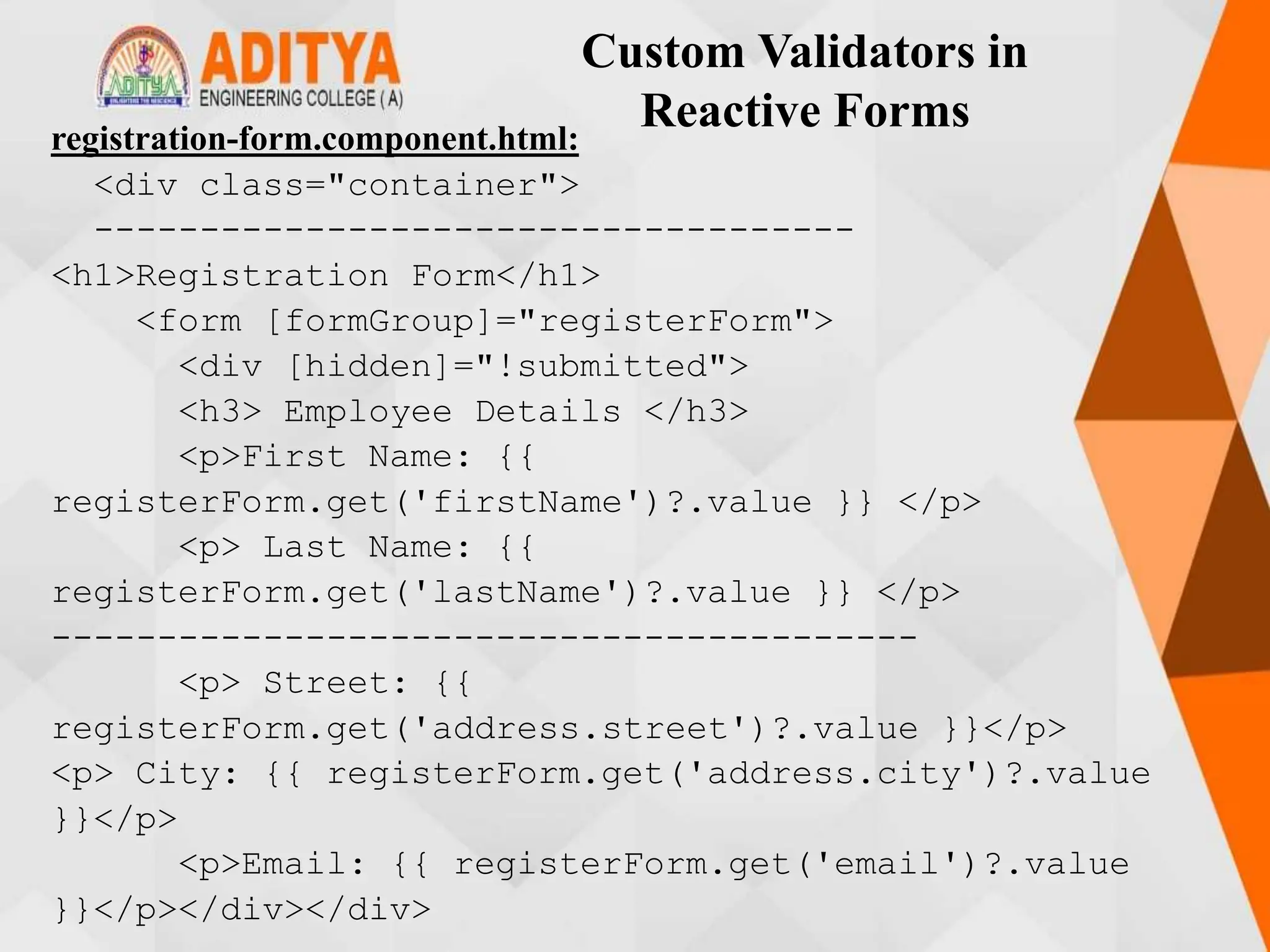 Custom Validators in
Reactive Forms
registration-form.component.html:
<div class="container">
------------------------------------
<h1>Registration Form</h1>
<form [formGroup]="registerForm">
<div [hidden]="!submitted">
<h3> Employee Details </h3>
<p>First Name: {{
registerForm.get('firstName')?.value }} </p>
<p> Last Name: {{
registerForm.get('lastName')?.value }} </p>
-----------------------------------------
<p> Street: {{
registerForm.get('address.street')?.value }}</p>
<p> City: {{ registerForm.get('address.city')?.value
}}</p>
<p>Email: {{ registerForm.get('email')?.value
}}</p></div></div>
 