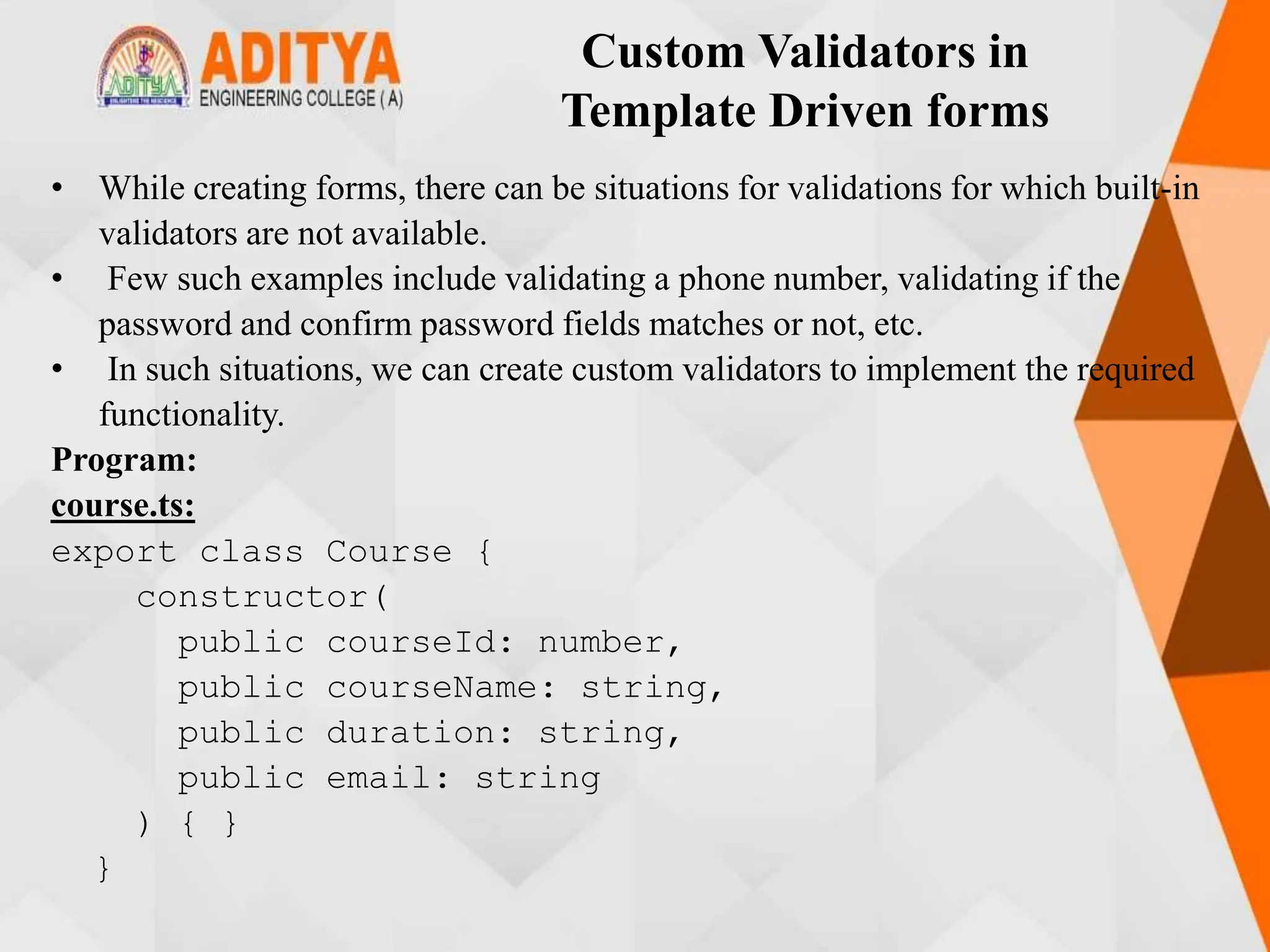 Custom Validators in
Template Driven forms
• While creating forms, there can be situations for validations for which built-in
validators are not available.
• Few such examples include validating a phone number, validating if the
password and confirm password fields matches or not, etc.
• In such situations, we can create custom validators to implement the required
functionality.
Program:
course.ts:
export class Course {
constructor(
public courseId: number,
public courseName: string,
public duration: string,
public email: string
) { }
}
 