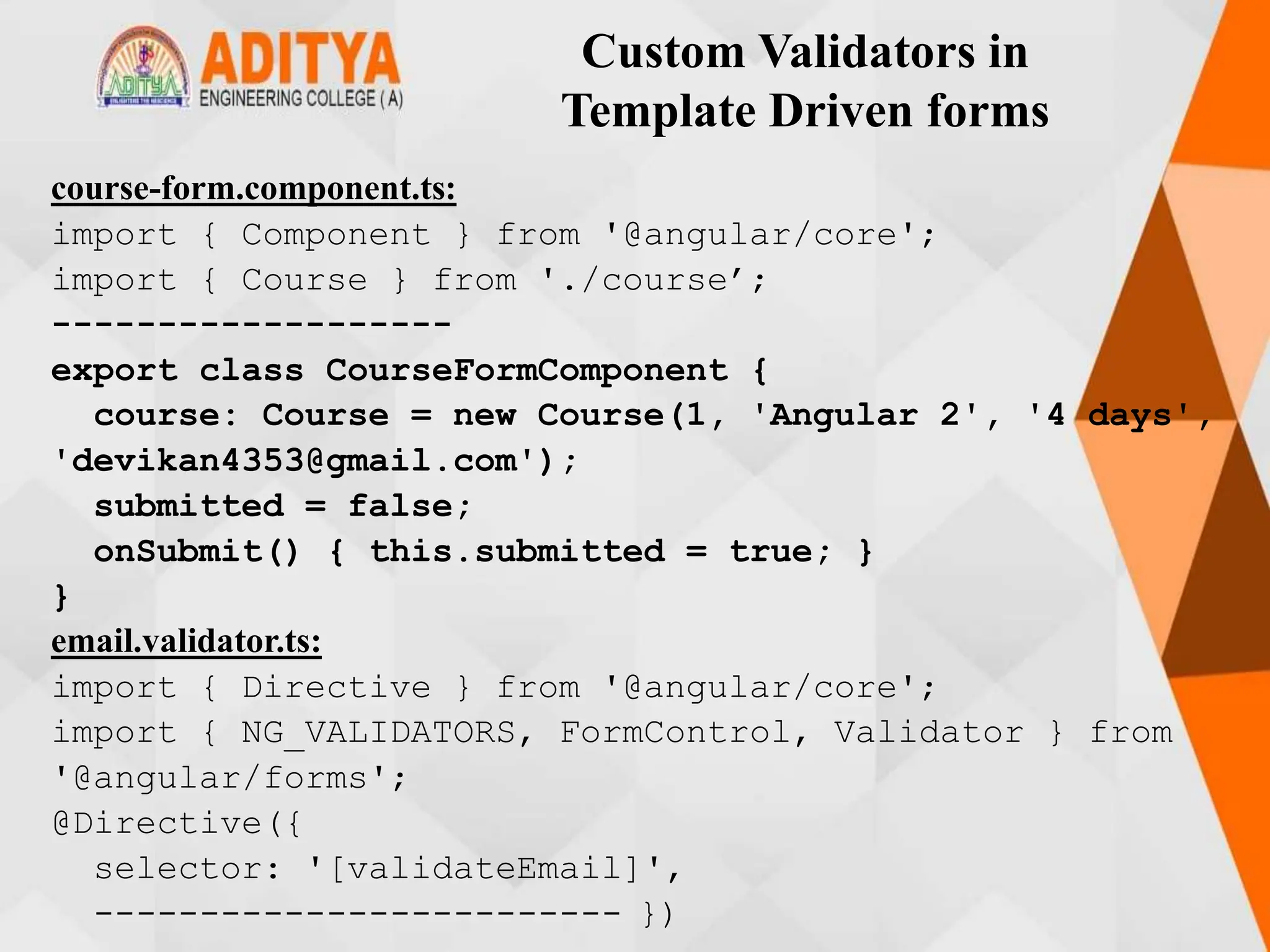 Custom Validators in
Template Driven forms
course-form.component.ts:
import { Component } from '@angular/core';
import { Course } from './course’;
-------------------
export class CourseFormComponent {
course: Course = new Course(1, 'Angular 2', '4 days',
'devikan4353@gmail.com');
submitted = false;
onSubmit() { this.submitted = true; }
}
email.validator.ts:
import { Directive } from '@angular/core';
import { NG_VALIDATORS, FormControl, Validator } from
'@angular/forms';
@Directive({
selector: '[validateEmail]',
------------------------- })
 