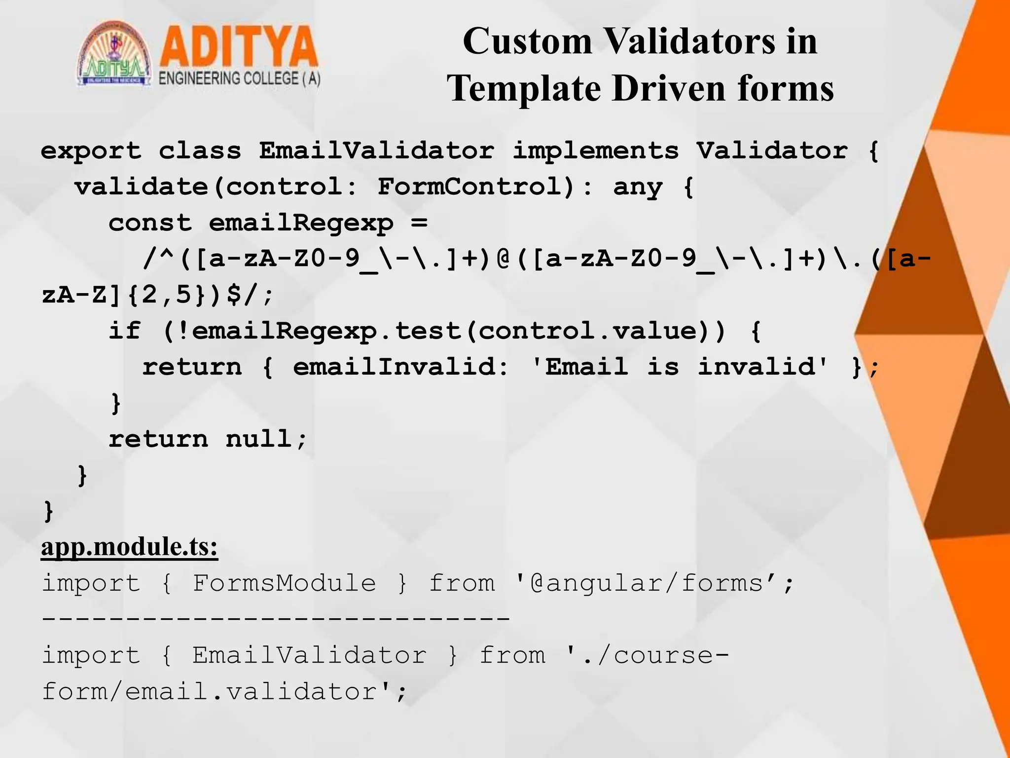 Custom Validators in
Template Driven forms
export class EmailValidator implements Validator {
validate(control: FormControl): any {
const emailRegexp =
/^([a-zA-Z0-9_-.]+)@([a-zA-Z0-9_-.]+).([a-
zA-Z]{2,5})$/;
if (!emailRegexp.test(control.value)) {
return { emailInvalid: 'Email is invalid' };
}
return null;
}
}
app.module.ts:
import { FormsModule } from '@angular/forms’;
----------------------------
import { EmailValidator } from './course-
form/email.validator';
 