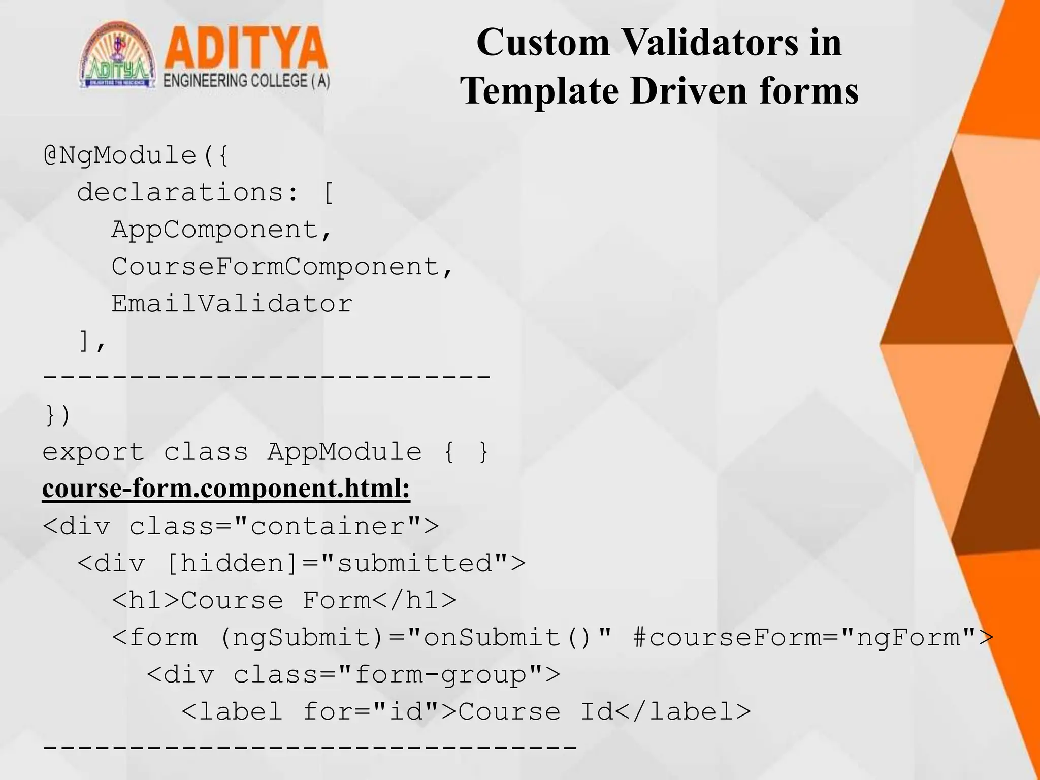 Custom Validators in
Template Driven forms
@NgModule({
declarations: [
AppComponent,
CourseFormComponent,
EmailValidator
],
--------------------------
})
export class AppModule { }
course-form.component.html:
<div class="container">
<div [hidden]="submitted">
<h1>Course Form</h1>
<form (ngSubmit)="onSubmit()" #courseForm="ngForm">
<div class="form-group">
<label for="id">Course Id</label>
-------------------------------
 