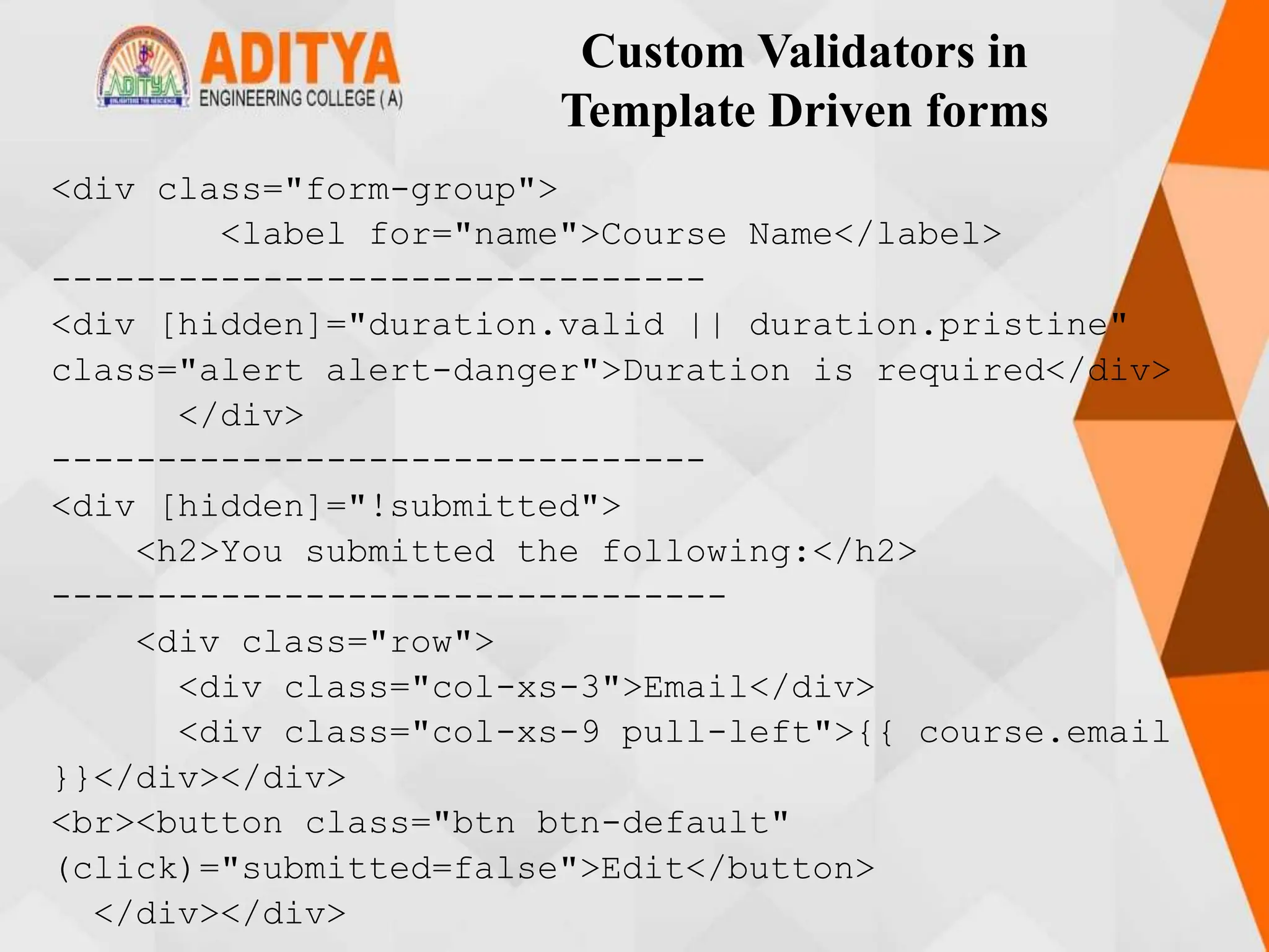 Custom Validators in
Template Driven forms
<div class="form-group">
<label for="name">Course Name</label>
-------------------------------
<div [hidden]="duration.valid || duration.pristine"
class="alert alert-danger">Duration is required</div>
</div>
-------------------------------
<div [hidden]="!submitted">
<h2>You submitted the following:</h2>
--------------------------------
<div class="row">
<div class="col-xs-3">Email</div>
<div class="col-xs-9 pull-left">{{ course.email
}}</div></div>
<br><button class="btn btn-default"
(click)="submitted=false">Edit</button>
</div></div>
 