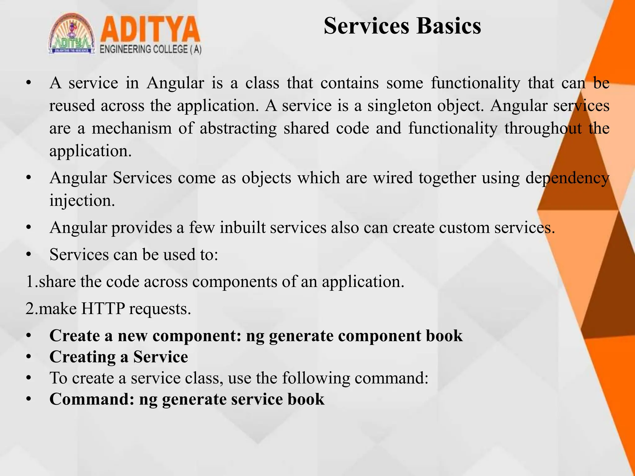 Services Basics
• A service in Angular is a class that contains some functionality that can be
reused across the application. A service is a singleton object. Angular services
are a mechanism of abstracting shared code and functionality throughout the
application.
• Angular Services come as objects which are wired together using dependency
injection.
• Angular provides a few inbuilt services also can create custom services.
• Services can be used to:
1.share the code across components of an application.
2.make HTTP requests.
• Create a new component: ng generate component book
• Creating a Service
• To create a service class, use the following command:
• Command: ng generate service book
 