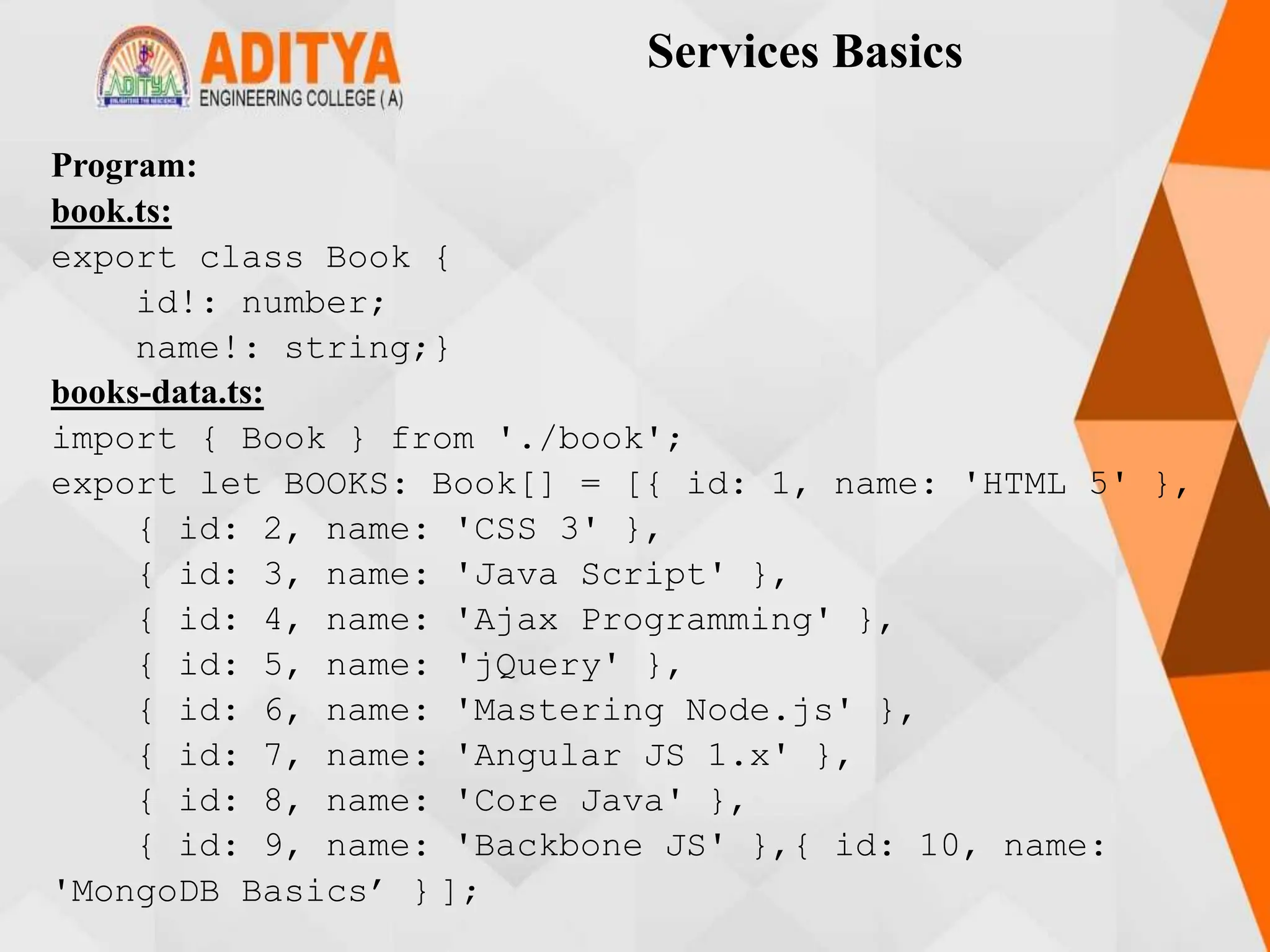 Services Basics
Program:
book.ts:
export class Book {
id!: number;
name!: string;}
books-data.ts:
import { Book } from './book';
export let BOOKS: Book[] = [{ id: 1, name: 'HTML 5' },
{ id: 2, name: 'CSS 3' },
{ id: 3, name: 'Java Script' },
{ id: 4, name: 'Ajax Programming' },
{ id: 5, name: 'jQuery' },
{ id: 6, name: 'Mastering Node.js' },
{ id: 7, name: 'Angular JS 1.x' },
{ id: 8, name: 'Core Java' },
{ id: 9, name: 'Backbone JS' },{ id: 10, name:
'MongoDB Basics’ } ];
 