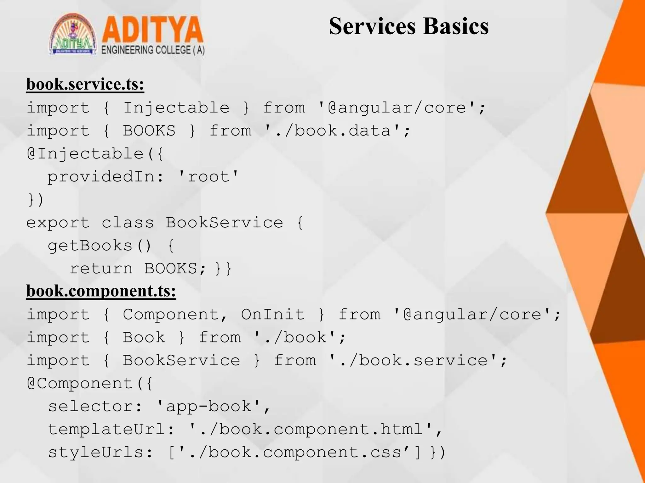 Services Basics
book.service.ts:
import { Injectable } from '@angular/core';
import { BOOKS } from './book.data';
@Injectable({
providedIn: 'root'
})
export class BookService {
getBooks() {
return BOOKS; }}
book.component.ts:
import { Component, OnInit } from '@angular/core';
import { Book } from './book';
import { BookService } from './book.service';
@Component({
selector: 'app-book',
templateUrl: './book.component.html',
styleUrls: ['./book.component.css’] })
 