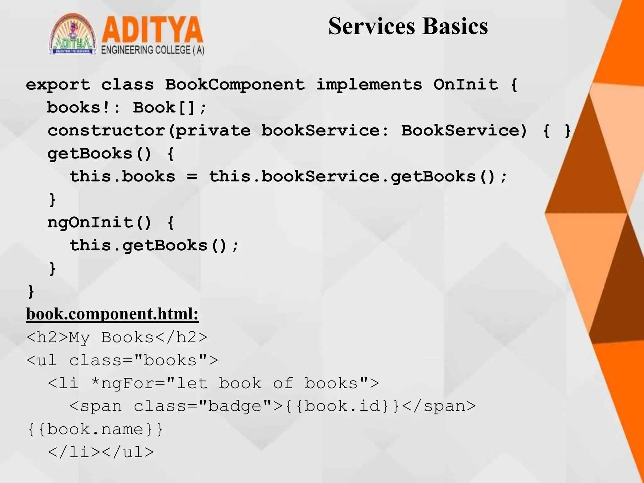 Services Basics
export class BookComponent implements OnInit {
books!: Book[];
constructor(private bookService: BookService) { }
getBooks() {
this.books = this.bookService.getBooks();
}
ngOnInit() {
this.getBooks();
}
}
book.component.html:
<h2>My Books</h2>
<ul class="books">
<li *ngFor="let book of books">
<span class="badge">{{book.id}}</span>
{{book.name}}
</li></ul>
 