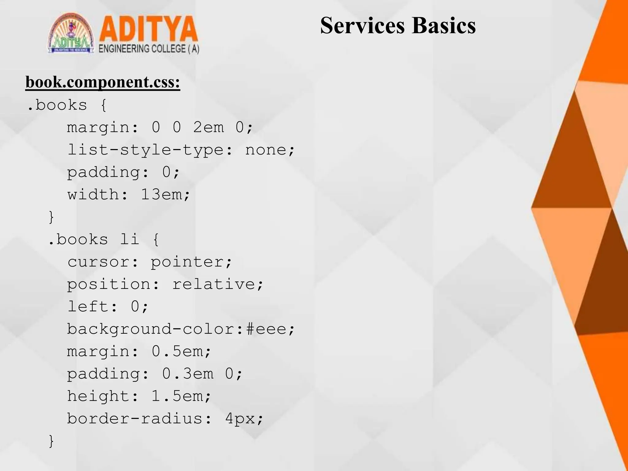 Services Basics
book.component.css:
.books {
margin: 0 0 2em 0;
list-style-type: none;
padding: 0;
width: 13em;
}
.books li {
cursor: pointer;
position: relative;
left: 0;
background-color:#eee;
margin: 0.5em;
padding: 0.3em 0;
height: 1.5em;
border-radius: 4px;
}
 
