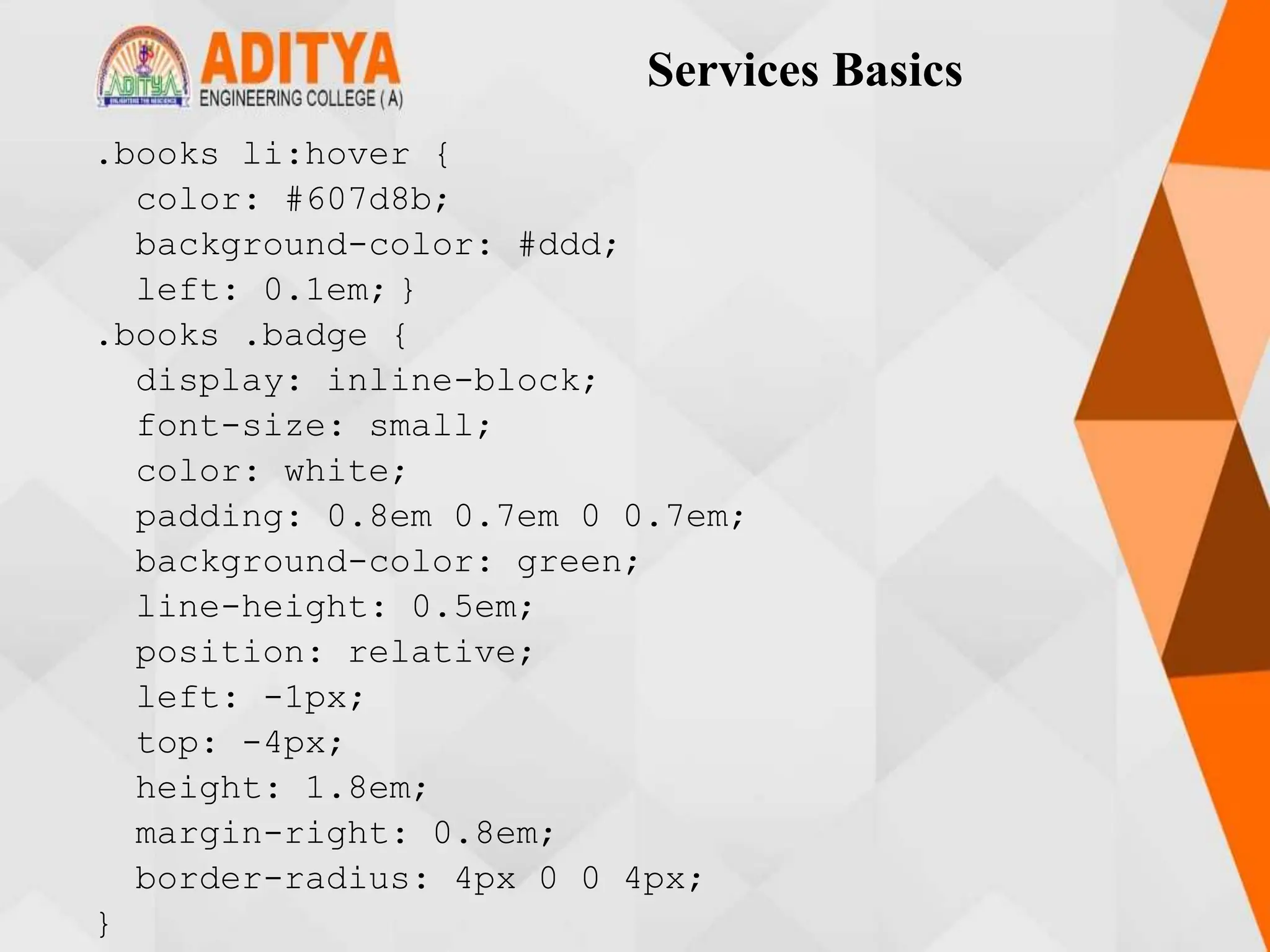 Services Basics
.books li:hover {
color: #607d8b;
background-color: #ddd;
left: 0.1em; }
.books .badge {
display: inline-block;
font-size: small;
color: white;
padding: 0.8em 0.7em 0 0.7em;
background-color: green;
line-height: 0.5em;
position: relative;
left: -1px;
top: -4px;
height: 1.8em;
margin-right: 0.8em;
border-radius: 4px 0 0 4px;
}
 