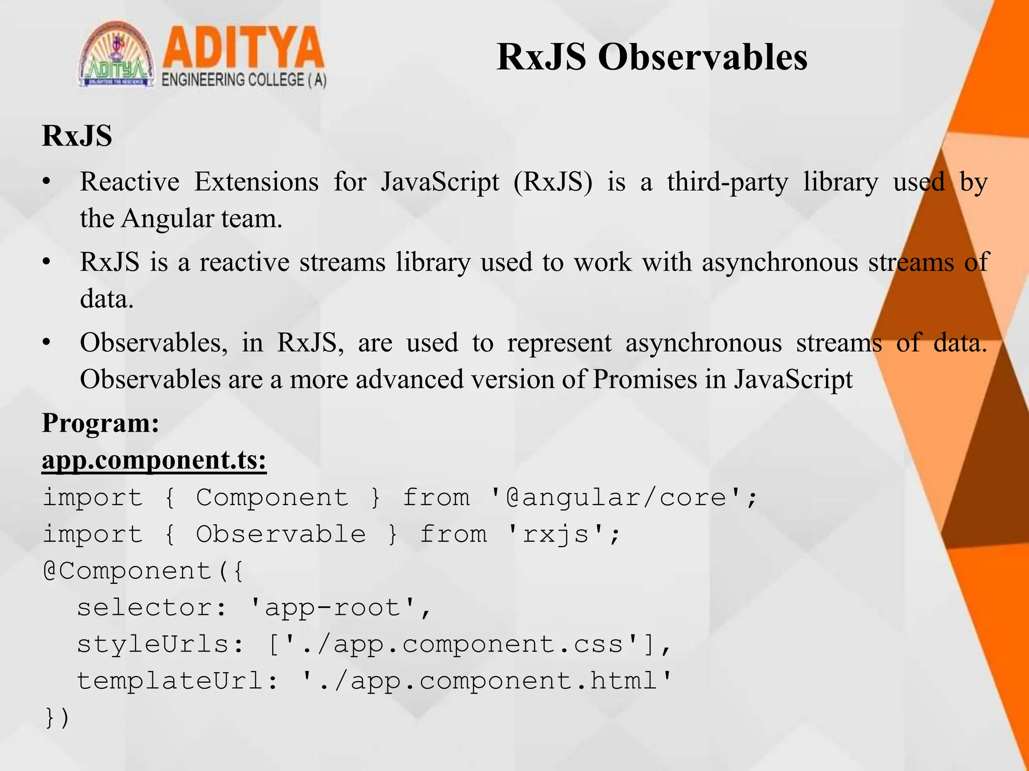 RxJS Observables
RxJS
• Reactive Extensions for JavaScript (RxJS) is a third-party library used by
the Angular team.
• RxJS is a reactive streams library used to work with asynchronous streams of
data.
• Observables, in RxJS, are used to represent asynchronous streams of data.
Observables are a more advanced version of Promises in JavaScript
Program:
app.component.ts:
import { Component } from '@angular/core';
import { Observable } from 'rxjs';
@Component({
selector: 'app-root',
styleUrls: ['./app.component.css'],
templateUrl: './app.component.html'
})
 
