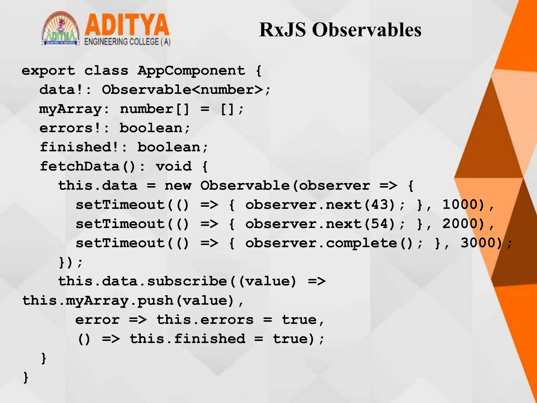 RxJS Observables
export class AppComponent {
data!: Observable<number>;
myArray: number[] = [];
errors!: boolean;
finished!: boolean;
fetchData(): void {
this.data = new Observable(observer => {
setTimeout(() => { observer.next(43); }, 1000),
setTimeout(() => { observer.next(54); }, 2000),
setTimeout(() => { observer.complete(); }, 3000);
});
this.data.subscribe((value) =>
this.myArray.push(value),
error => this.errors = true,
() => this.finished = true);
}
}
 