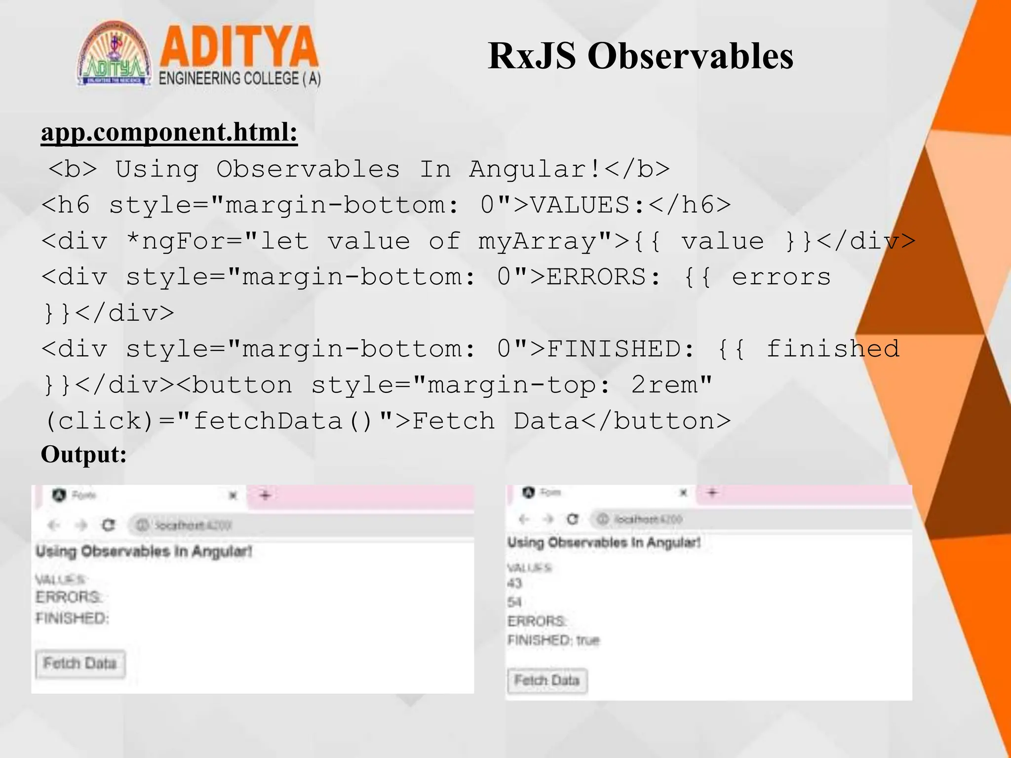RxJS Observables
app.component.html:
<b> Using Observables In Angular!</b>
<h6 style="margin-bottom: 0">VALUES:</h6>
<div *ngFor="let value of myArray">{{ value }}</div>
<div style="margin-bottom: 0">ERRORS: {{ errors
}}</div>
<div style="margin-bottom: 0">FINISHED: {{ finished
}}</div><button style="margin-top: 2rem"
(click)="fetchData()">Fetch Data</button>
Output:
 